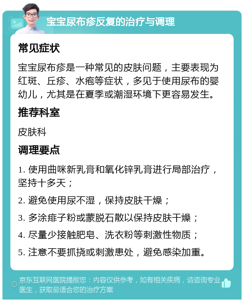 宝宝尿布疹反复的治疗与调理 常见症状 宝宝尿布疹是一种常见的皮肤问题，主要表现为红斑、丘疹、水疱等症状，多见于使用尿布的婴幼儿，尤其是在夏季或潮湿环境下更容易发生。 推荐科室 皮肤科 调理要点 1. 使用曲咪新乳膏和氧化锌乳膏进行局部治疗，坚持十多天； 2. 避免使用尿不湿，保持皮肤干燥； 3. 多涂痱子粉或蒙脱石散以保持皮肤干燥； 4. 尽量少接触肥皂、洗衣粉等刺激性物质； 5. 注意不要抓挠或刺激患处，避免感染加重。