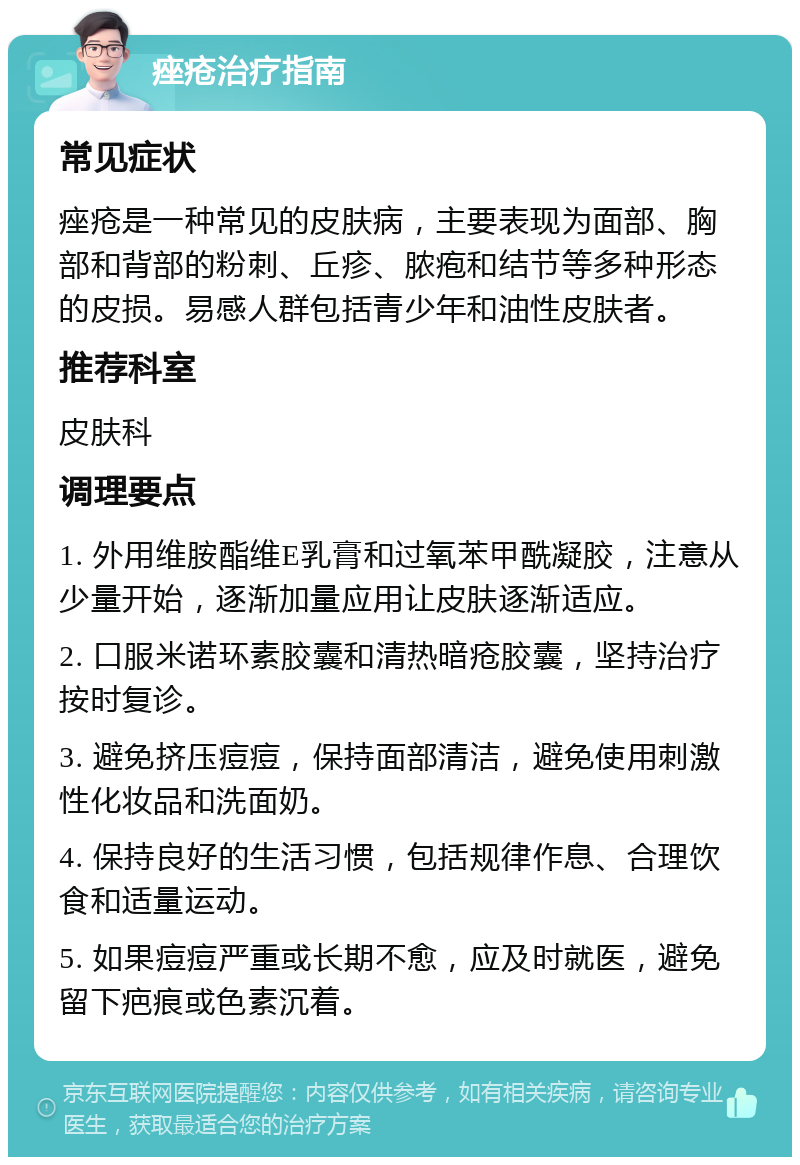 痤疮治疗指南 常见症状 痤疮是一种常见的皮肤病，主要表现为面部、胸部和背部的粉刺、丘疹、脓疱和结节等多种形态的皮损。易感人群包括青少年和油性皮肤者。 推荐科室 皮肤科 调理要点 1. 外用维胺酯维E乳膏和过氧苯甲酰凝胶，注意从少量开始，逐渐加量应用让皮肤逐渐适应。 2. 口服米诺环素胶囊和清热暗疮胶囊，坚持治疗按时复诊。 3. 避免挤压痘痘，保持面部清洁，避免使用刺激性化妆品和洗面奶。 4. 保持良好的生活习惯，包括规律作息、合理饮食和适量运动。 5. 如果痘痘严重或长期不愈，应及时就医，避免留下疤痕或色素沉着。