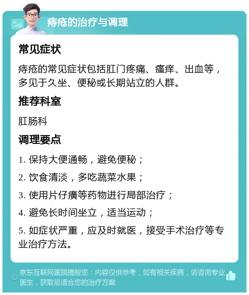 痔疮的治疗与调理 常见症状 痔疮的常见症状包括肛门疼痛、瘙痒、出血等，多见于久坐、便秘或长期站立的人群。 推荐科室 肛肠科 调理要点 1. 保持大便通畅，避免便秘； 2. 饮食清淡，多吃蔬菜水果； 3. 使用片仔癀等药物进行局部治疗； 4. 避免长时间坐立，适当运动； 5. 如症状严重，应及时就医，接受手术治疗等专业治疗方法。