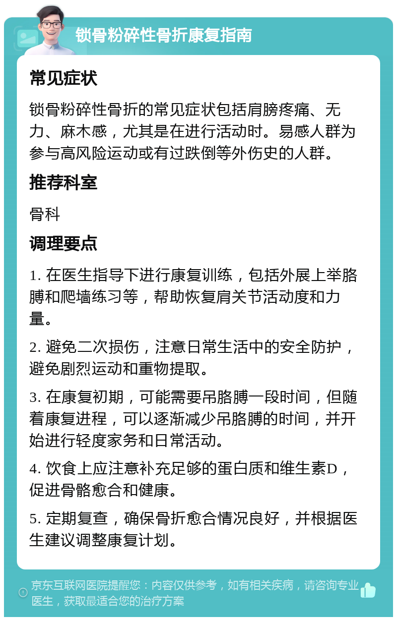 锁骨粉碎性骨折康复指南 常见症状 锁骨粉碎性骨折的常见症状包括肩膀疼痛、无力、麻木感，尤其是在进行活动时。易感人群为参与高风险运动或有过跌倒等外伤史的人群。 推荐科室 骨科 调理要点 1. 在医生指导下进行康复训练，包括外展上举胳膊和爬墙练习等，帮助恢复肩关节活动度和力量。 2. 避免二次损伤，注意日常生活中的安全防护，避免剧烈运动和重物提取。 3. 在康复初期，可能需要吊胳膊一段时间，但随着康复进程，可以逐渐减少吊胳膊的时间，并开始进行轻度家务和日常活动。 4. 饮食上应注意补充足够的蛋白质和维生素D，促进骨骼愈合和健康。 5. 定期复查，确保骨折愈合情况良好，并根据医生建议调整康复计划。