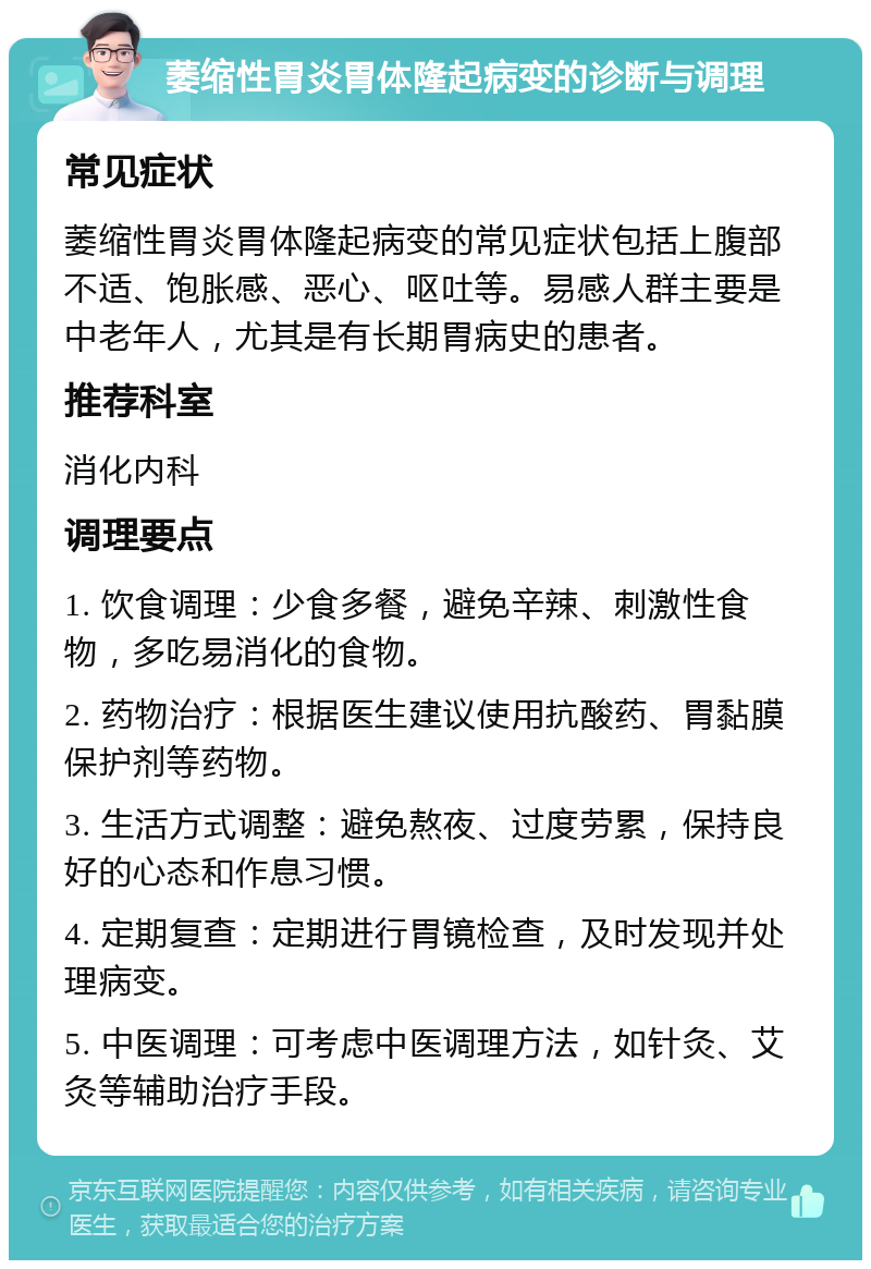 萎缩性胃炎胃体隆起病变的诊断与调理 常见症状 萎缩性胃炎胃体隆起病变的常见症状包括上腹部不适、饱胀感、恶心、呕吐等。易感人群主要是中老年人，尤其是有长期胃病史的患者。 推荐科室 消化内科 调理要点 1. 饮食调理：少食多餐，避免辛辣、刺激性食物，多吃易消化的食物。 2. 药物治疗：根据医生建议使用抗酸药、胃黏膜保护剂等药物。 3. 生活方式调整：避免熬夜、过度劳累，保持良好的心态和作息习惯。 4. 定期复查：定期进行胃镜检查，及时发现并处理病变。 5. 中医调理：可考虑中医调理方法，如针灸、艾灸等辅助治疗手段。