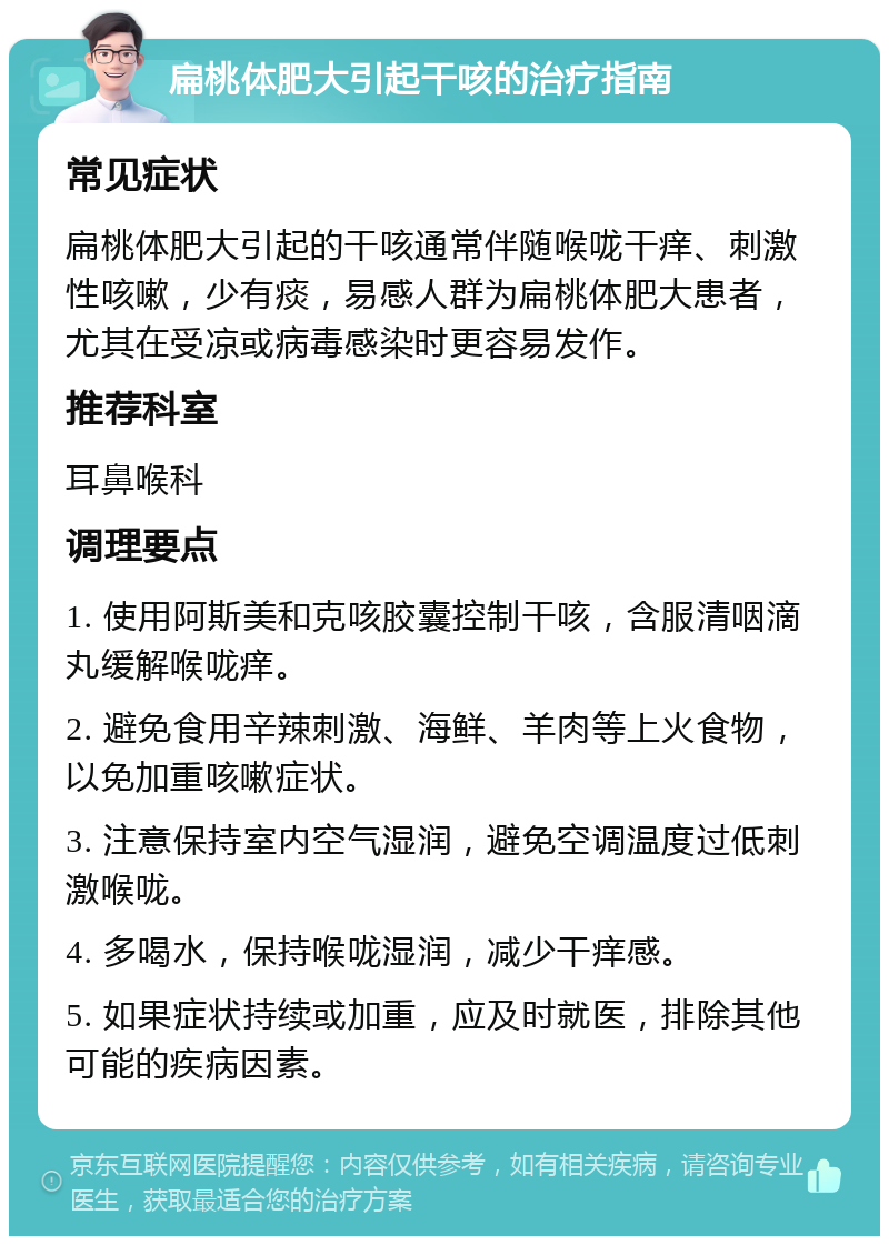 扁桃体肥大引起干咳的治疗指南 常见症状 扁桃体肥大引起的干咳通常伴随喉咙干痒、刺激性咳嗽，少有痰，易感人群为扁桃体肥大患者，尤其在受凉或病毒感染时更容易发作。 推荐科室 耳鼻喉科 调理要点 1. 使用阿斯美和克咳胶囊控制干咳，含服清咽滴丸缓解喉咙痒。 2. 避免食用辛辣刺激、海鲜、羊肉等上火食物，以免加重咳嗽症状。 3. 注意保持室内空气湿润，避免空调温度过低刺激喉咙。 4. 多喝水，保持喉咙湿润，减少干痒感。 5. 如果症状持续或加重，应及时就医，排除其他可能的疾病因素。