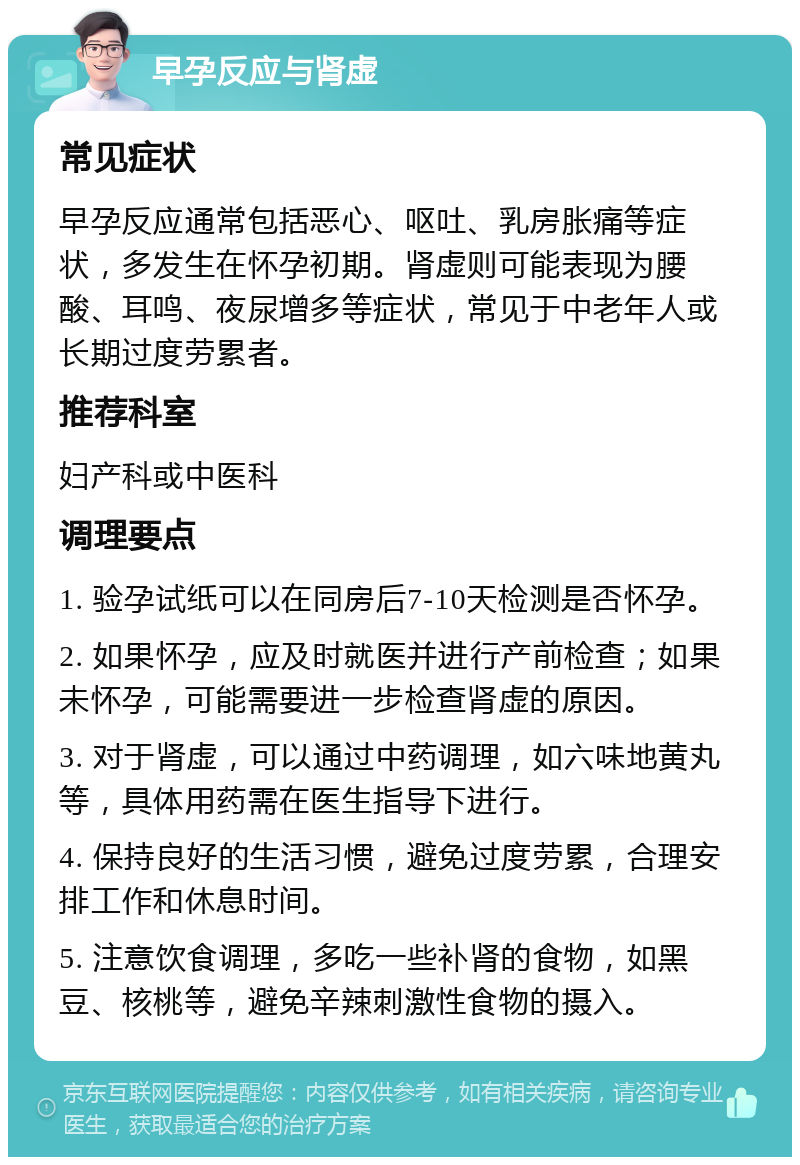 早孕反应与肾虚 常见症状 早孕反应通常包括恶心、呕吐、乳房胀痛等症状，多发生在怀孕初期。肾虚则可能表现为腰酸、耳鸣、夜尿增多等症状，常见于中老年人或长期过度劳累者。 推荐科室 妇产科或中医科 调理要点 1. 验孕试纸可以在同房后7-10天检测是否怀孕。 2. 如果怀孕，应及时就医并进行产前检查；如果未怀孕，可能需要进一步检查肾虚的原因。 3. 对于肾虚，可以通过中药调理，如六味地黄丸等，具体用药需在医生指导下进行。 4. 保持良好的生活习惯，避免过度劳累，合理安排工作和休息时间。 5. 注意饮食调理，多吃一些补肾的食物，如黑豆、核桃等，避免辛辣刺激性食物的摄入。