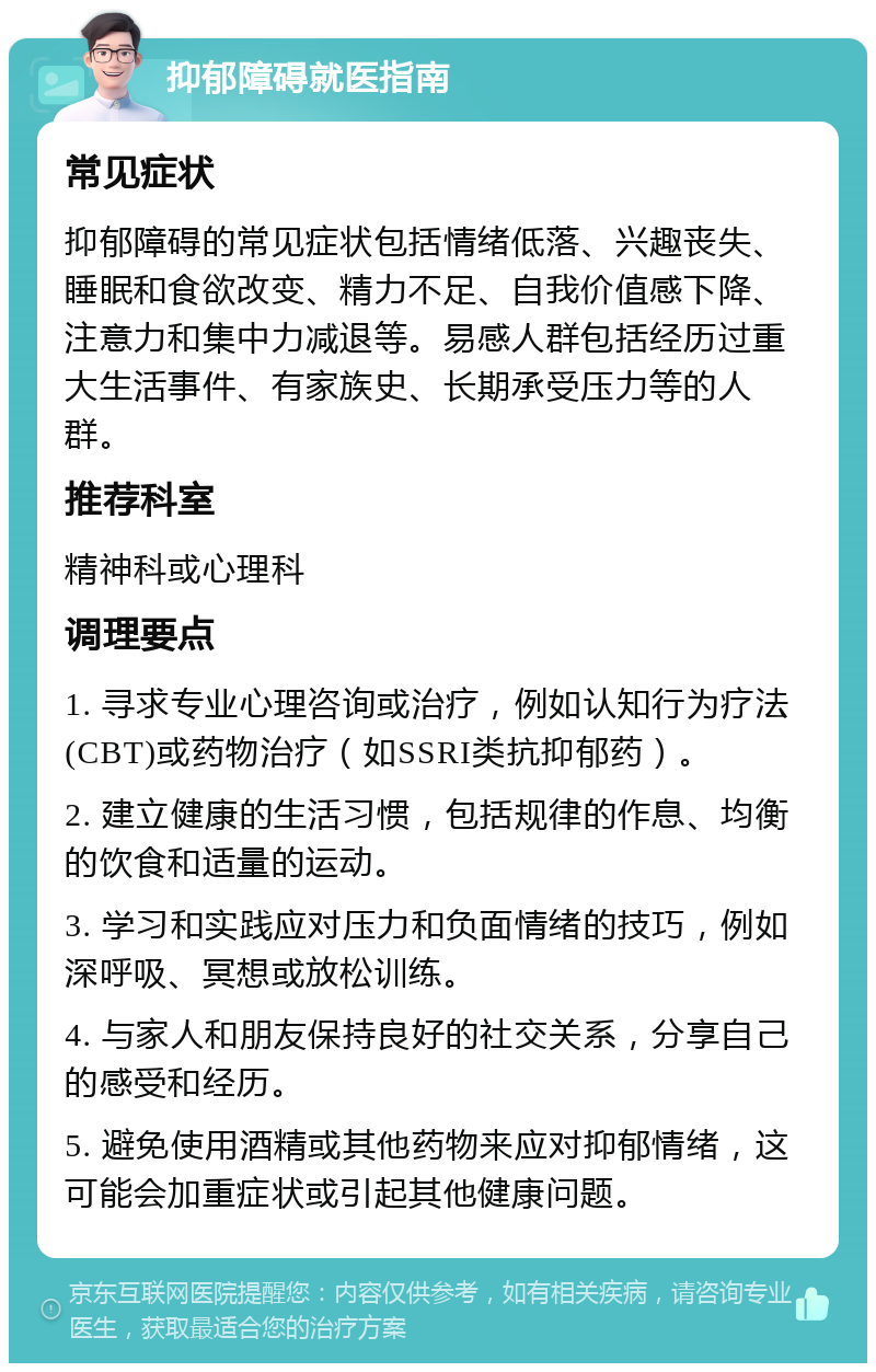 抑郁障碍就医指南 常见症状 抑郁障碍的常见症状包括情绪低落、兴趣丧失、睡眠和食欲改变、精力不足、自我价值感下降、注意力和集中力减退等。易感人群包括经历过重大生活事件、有家族史、长期承受压力等的人群。 推荐科室 精神科或心理科 调理要点 1. 寻求专业心理咨询或治疗，例如认知行为疗法(CBT)或药物治疗（如SSRI类抗抑郁药）。 2. 建立健康的生活习惯，包括规律的作息、均衡的饮食和适量的运动。 3. 学习和实践应对压力和负面情绪的技巧，例如深呼吸、冥想或放松训练。 4. 与家人和朋友保持良好的社交关系，分享自己的感受和经历。 5. 避免使用酒精或其他药物来应对抑郁情绪，这可能会加重症状或引起其他健康问题。