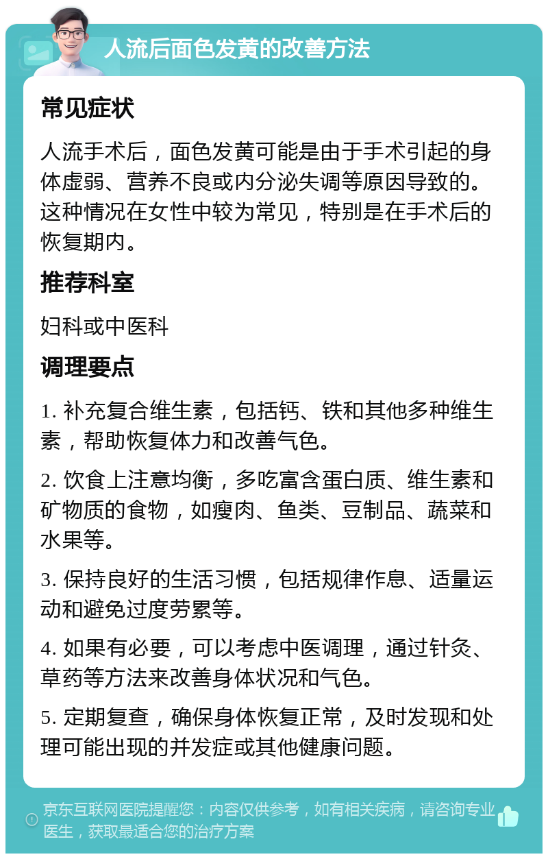 人流后面色发黄的改善方法 常见症状 人流手术后，面色发黄可能是由于手术引起的身体虚弱、营养不良或内分泌失调等原因导致的。这种情况在女性中较为常见，特别是在手术后的恢复期内。 推荐科室 妇科或中医科 调理要点 1. 补充复合维生素，包括钙、铁和其他多种维生素，帮助恢复体力和改善气色。 2. 饮食上注意均衡，多吃富含蛋白质、维生素和矿物质的食物，如瘦肉、鱼类、豆制品、蔬菜和水果等。 3. 保持良好的生活习惯，包括规律作息、适量运动和避免过度劳累等。 4. 如果有必要，可以考虑中医调理，通过针灸、草药等方法来改善身体状况和气色。 5. 定期复查，确保身体恢复正常，及时发现和处理可能出现的并发症或其他健康问题。