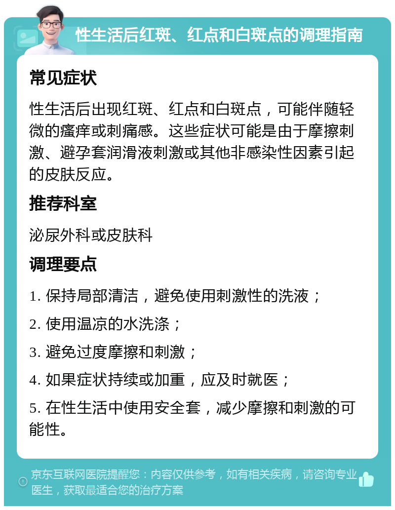 性生活后红斑、红点和白斑点的调理指南 常见症状 性生活后出现红斑、红点和白斑点，可能伴随轻微的瘙痒或刺痛感。这些症状可能是由于摩擦刺激、避孕套润滑液刺激或其他非感染性因素引起的皮肤反应。 推荐科室 泌尿外科或皮肤科 调理要点 1. 保持局部清洁，避免使用刺激性的洗液； 2. 使用温凉的水洗涤； 3. 避免过度摩擦和刺激； 4. 如果症状持续或加重，应及时就医； 5. 在性生活中使用安全套，减少摩擦和刺激的可能性。