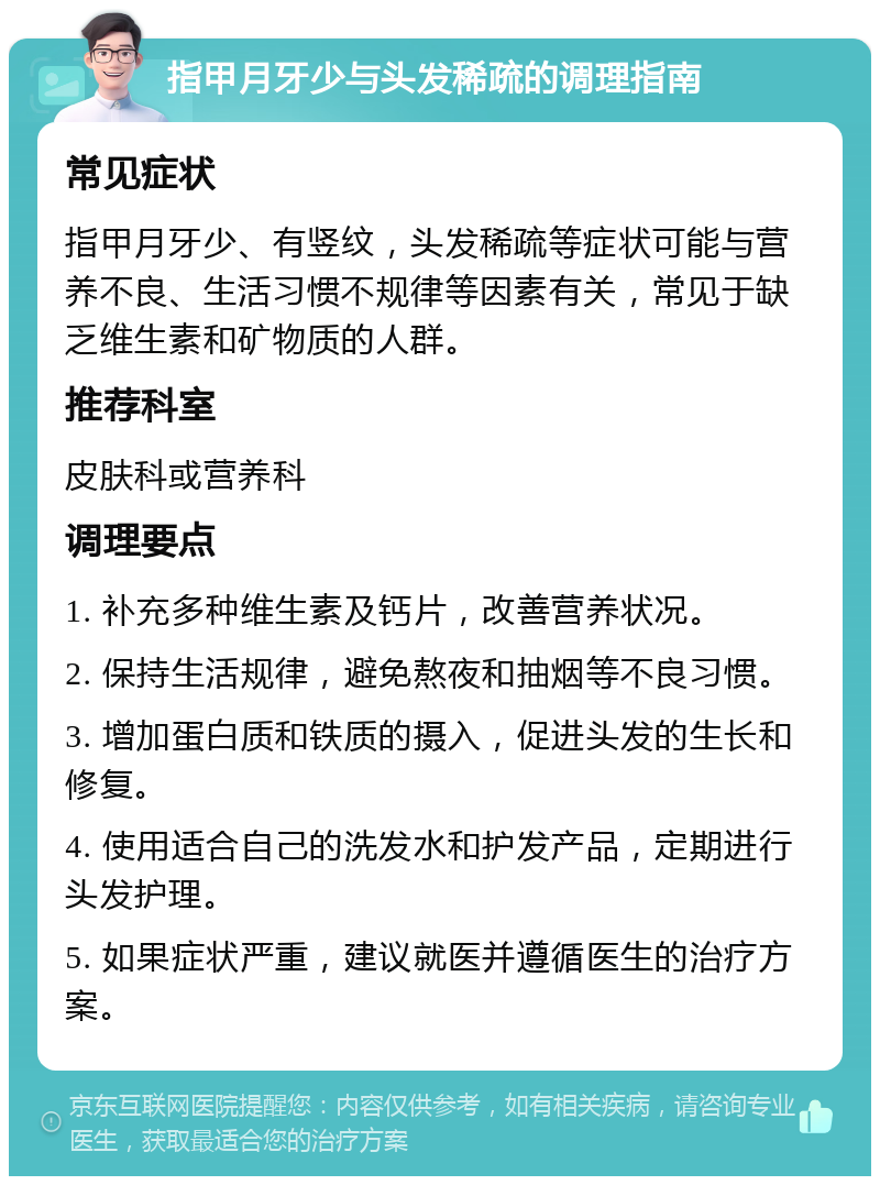 指甲月牙少与头发稀疏的调理指南 常见症状 指甲月牙少、有竖纹，头发稀疏等症状可能与营养不良、生活习惯不规律等因素有关，常见于缺乏维生素和矿物质的人群。 推荐科室 皮肤科或营养科 调理要点 1. 补充多种维生素及钙片，改善营养状况。 2. 保持生活规律，避免熬夜和抽烟等不良习惯。 3. 增加蛋白质和铁质的摄入，促进头发的生长和修复。 4. 使用适合自己的洗发水和护发产品，定期进行头发护理。 5. 如果症状严重，建议就医并遵循医生的治疗方案。