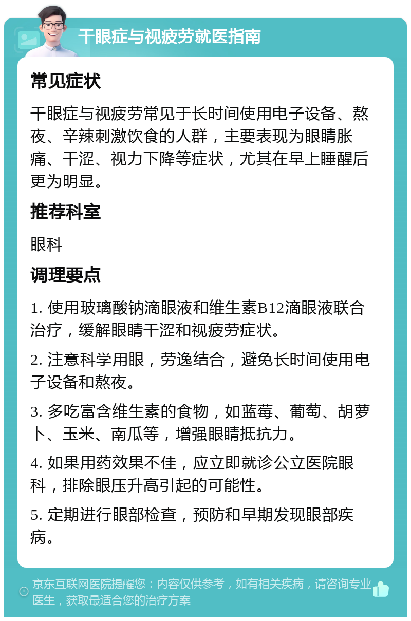 干眼症与视疲劳就医指南 常见症状 干眼症与视疲劳常见于长时间使用电子设备、熬夜、辛辣刺激饮食的人群，主要表现为眼睛胀痛、干涩、视力下降等症状，尤其在早上睡醒后更为明显。 推荐科室 眼科 调理要点 1. 使用玻璃酸钠滴眼液和维生素B12滴眼液联合治疗，缓解眼睛干涩和视疲劳症状。 2. 注意科学用眼，劳逸结合，避免长时间使用电子设备和熬夜。 3. 多吃富含维生素的食物，如蓝莓、葡萄、胡萝卜、玉米、南瓜等，增强眼睛抵抗力。 4. 如果用药效果不佳，应立即就诊公立医院眼科，排除眼压升高引起的可能性。 5. 定期进行眼部检查，预防和早期发现眼部疾病。