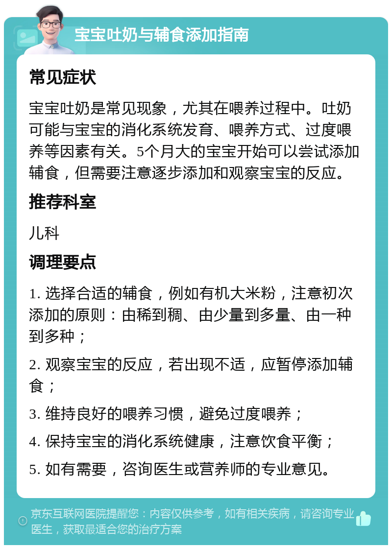 宝宝吐奶与辅食添加指南 常见症状 宝宝吐奶是常见现象，尤其在喂养过程中。吐奶可能与宝宝的消化系统发育、喂养方式、过度喂养等因素有关。5个月大的宝宝开始可以尝试添加辅食，但需要注意逐步添加和观察宝宝的反应。 推荐科室 儿科 调理要点 1. 选择合适的辅食，例如有机大米粉，注意初次添加的原则：由稀到稠、由少量到多量、由一种到多种； 2. 观察宝宝的反应，若出现不适，应暂停添加辅食； 3. 维持良好的喂养习惯，避免过度喂养； 4. 保持宝宝的消化系统健康，注意饮食平衡； 5. 如有需要，咨询医生或营养师的专业意见。