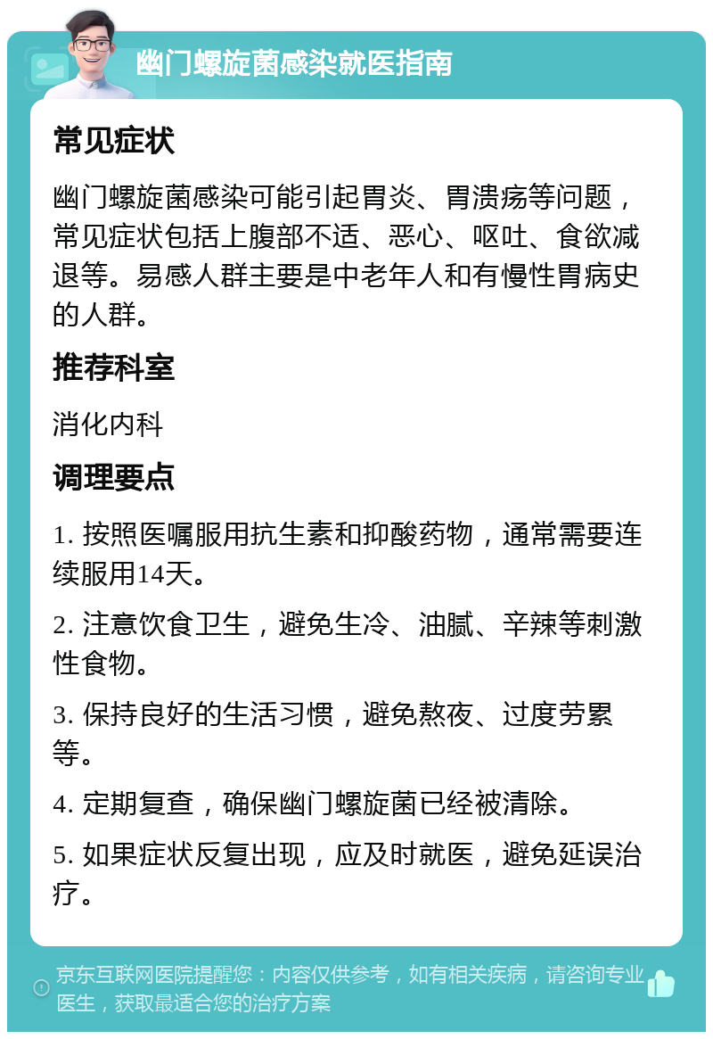 幽门螺旋菌感染就医指南 常见症状 幽门螺旋菌感染可能引起胃炎、胃溃疡等问题，常见症状包括上腹部不适、恶心、呕吐、食欲减退等。易感人群主要是中老年人和有慢性胃病史的人群。 推荐科室 消化内科 调理要点 1. 按照医嘱服用抗生素和抑酸药物，通常需要连续服用14天。 2. 注意饮食卫生，避免生冷、油腻、辛辣等刺激性食物。 3. 保持良好的生活习惯，避免熬夜、过度劳累等。 4. 定期复查，确保幽门螺旋菌已经被清除。 5. 如果症状反复出现，应及时就医，避免延误治疗。