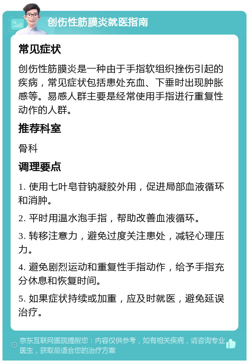 创伤性筋膜炎就医指南 常见症状 创伤性筋膜炎是一种由于手指软组织挫伤引起的疾病，常见症状包括患处充血、下垂时出现肿胀感等。易感人群主要是经常使用手指进行重复性动作的人群。 推荐科室 骨科 调理要点 1. 使用七叶皂苷钠凝胶外用，促进局部血液循环和消肿。 2. 平时用温水泡手指，帮助改善血液循环。 3. 转移注意力，避免过度关注患处，减轻心理压力。 4. 避免剧烈运动和重复性手指动作，给予手指充分休息和恢复时间。 5. 如果症状持续或加重，应及时就医，避免延误治疗。