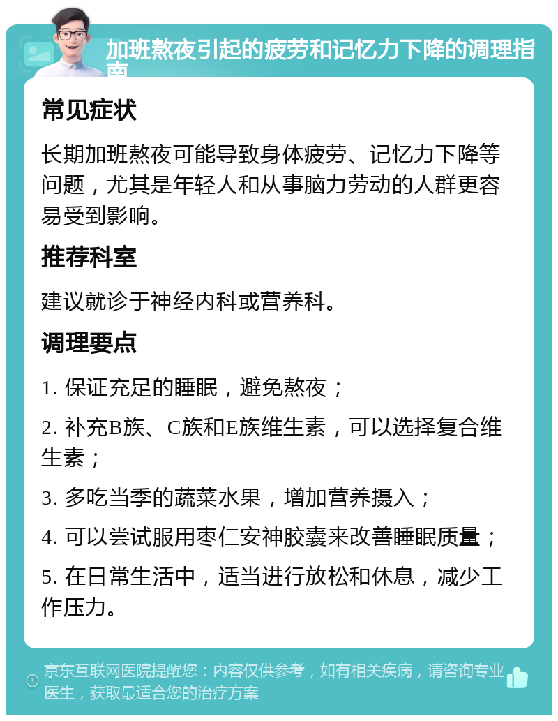 加班熬夜引起的疲劳和记忆力下降的调理指南 常见症状 长期加班熬夜可能导致身体疲劳、记忆力下降等问题，尤其是年轻人和从事脑力劳动的人群更容易受到影响。 推荐科室 建议就诊于神经内科或营养科。 调理要点 1. 保证充足的睡眠，避免熬夜； 2. 补充B族、C族和E族维生素，可以选择复合维生素； 3. 多吃当季的蔬菜水果，增加营养摄入； 4. 可以尝试服用枣仁安神胶囊来改善睡眠质量； 5. 在日常生活中，适当进行放松和休息，减少工作压力。