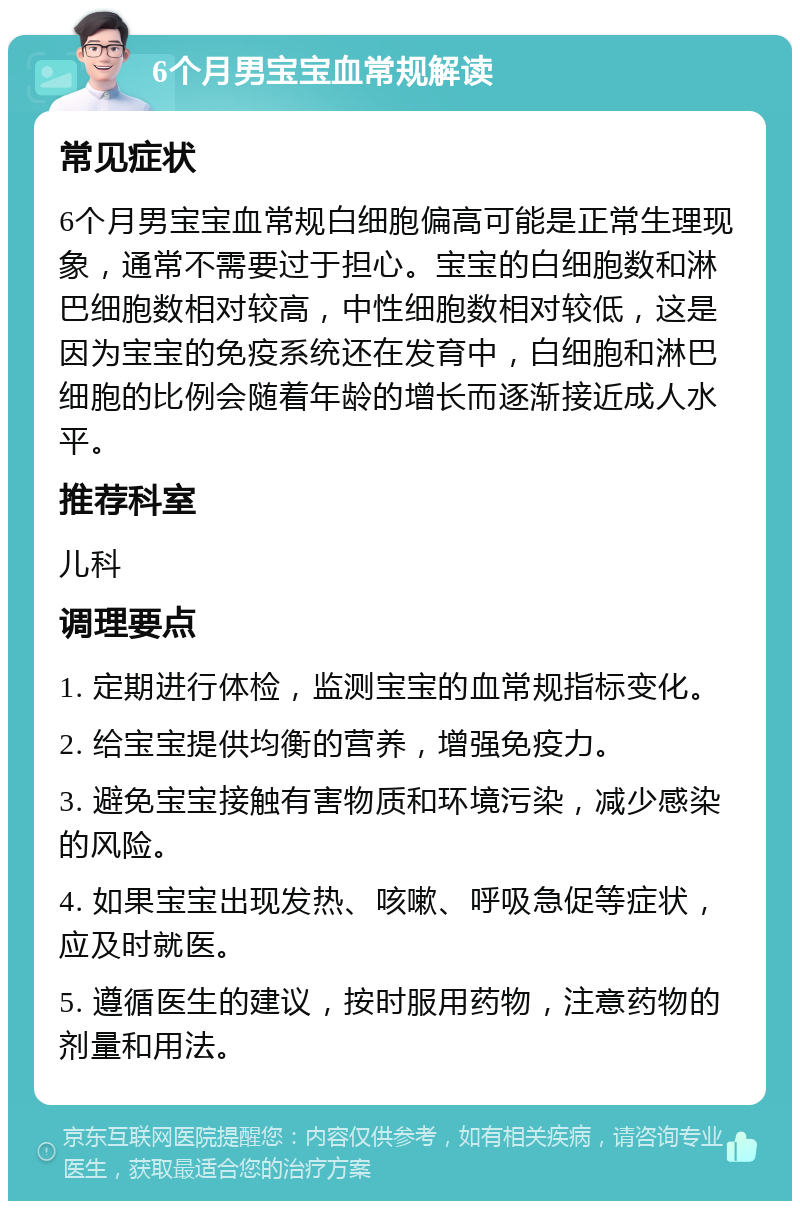 6个月男宝宝血常规解读 常见症状 6个月男宝宝血常规白细胞偏高可能是正常生理现象，通常不需要过于担心。宝宝的白细胞数和淋巴细胞数相对较高，中性细胞数相对较低，这是因为宝宝的免疫系统还在发育中，白细胞和淋巴细胞的比例会随着年龄的增长而逐渐接近成人水平。 推荐科室 儿科 调理要点 1. 定期进行体检，监测宝宝的血常规指标变化。 2. 给宝宝提供均衡的营养，增强免疫力。 3. 避免宝宝接触有害物质和环境污染，减少感染的风险。 4. 如果宝宝出现发热、咳嗽、呼吸急促等症状，应及时就医。 5. 遵循医生的建议，按时服用药物，注意药物的剂量和用法。