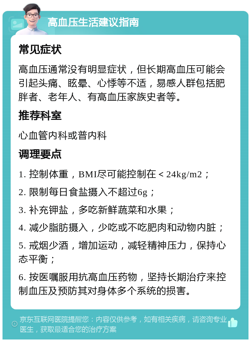 高血压生活建议指南 常见症状 高血压通常没有明显症状，但长期高血压可能会引起头痛、眩晕、心悸等不适，易感人群包括肥胖者、老年人、有高血压家族史者等。 推荐科室 心血管内科或普内科 调理要点 1. 控制体重，BMI尽可能控制在＜24kg/m2； 2. 限制每日食盐摄入不超过6g； 3. 补充钾盐，多吃新鲜蔬菜和水果； 4. 减少脂肪摄入，少吃或不吃肥肉和动物内脏； 5. 戒烟少酒，增加运动，减轻精神压力，保持心态平衡； 6. 按医嘱服用抗高血压药物，坚持长期治疗来控制血压及预防其对身体多个系统的损害。