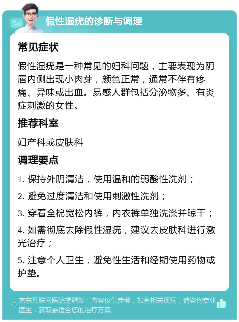 假性湿疣的诊断与调理 常见症状 假性湿疣是一种常见的妇科问题，主要表现为阴唇内侧出现小肉芽，颜色正常，通常不伴有疼痛、异味或出血。易感人群包括分泌物多、有炎症刺激的女性。 推荐科室 妇产科或皮肤科 调理要点 1. 保持外阴清洁，使用温和的弱酸性洗剂； 2. 避免过度清洁和使用刺激性洗剂； 3. 穿着全棉宽松内裤，内衣裤单独洗涤并晾干； 4. 如需彻底去除假性湿疣，建议去皮肤科进行激光治疗； 5. 注意个人卫生，避免性生活和经期使用药物或护垫。