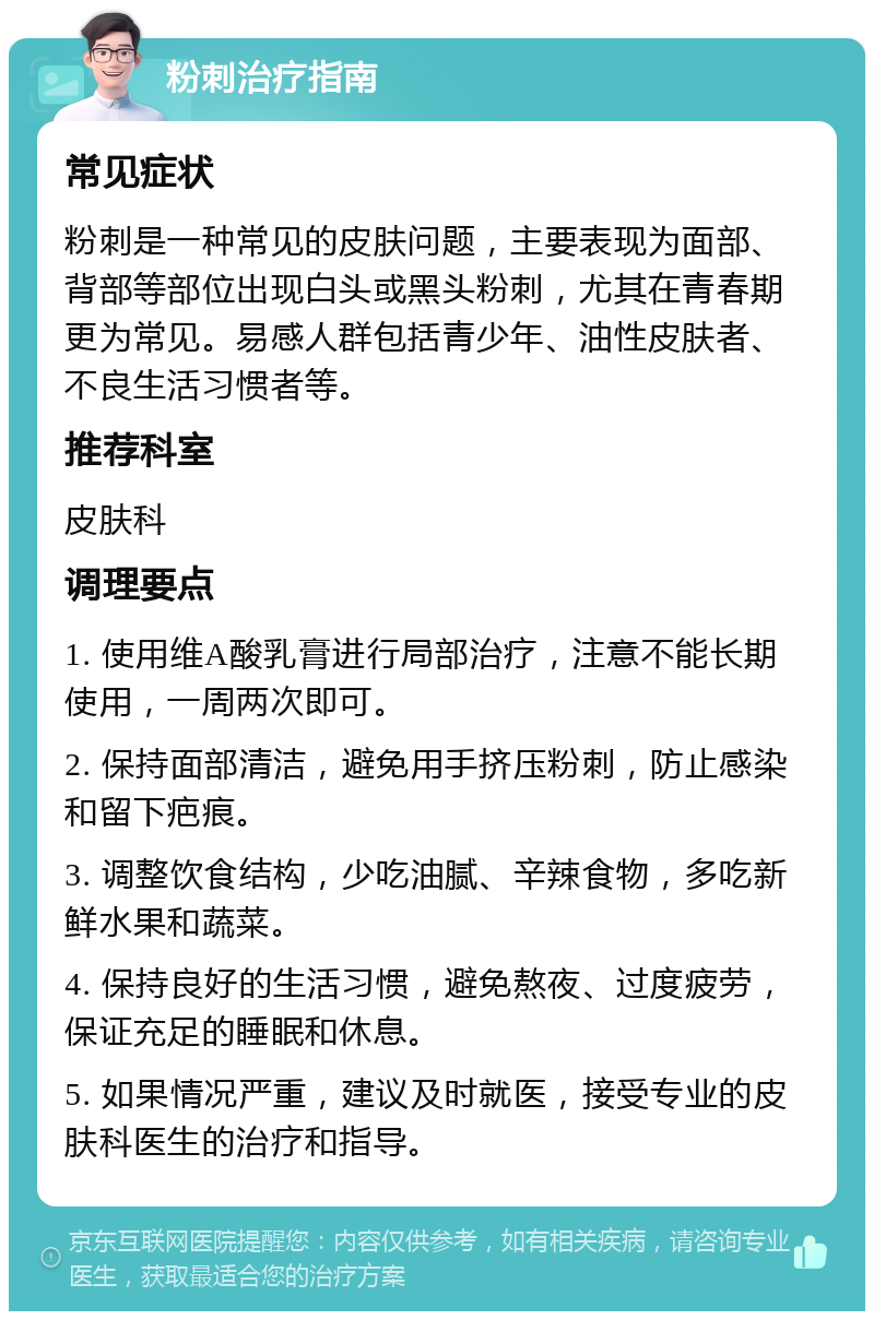 粉刺治疗指南 常见症状 粉刺是一种常见的皮肤问题，主要表现为面部、背部等部位出现白头或黑头粉刺，尤其在青春期更为常见。易感人群包括青少年、油性皮肤者、不良生活习惯者等。 推荐科室 皮肤科 调理要点 1. 使用维A酸乳膏进行局部治疗，注意不能长期使用，一周两次即可。 2. 保持面部清洁，避免用手挤压粉刺，防止感染和留下疤痕。 3. 调整饮食结构，少吃油腻、辛辣食物，多吃新鲜水果和蔬菜。 4. 保持良好的生活习惯，避免熬夜、过度疲劳，保证充足的睡眠和休息。 5. 如果情况严重，建议及时就医，接受专业的皮肤科医生的治疗和指导。