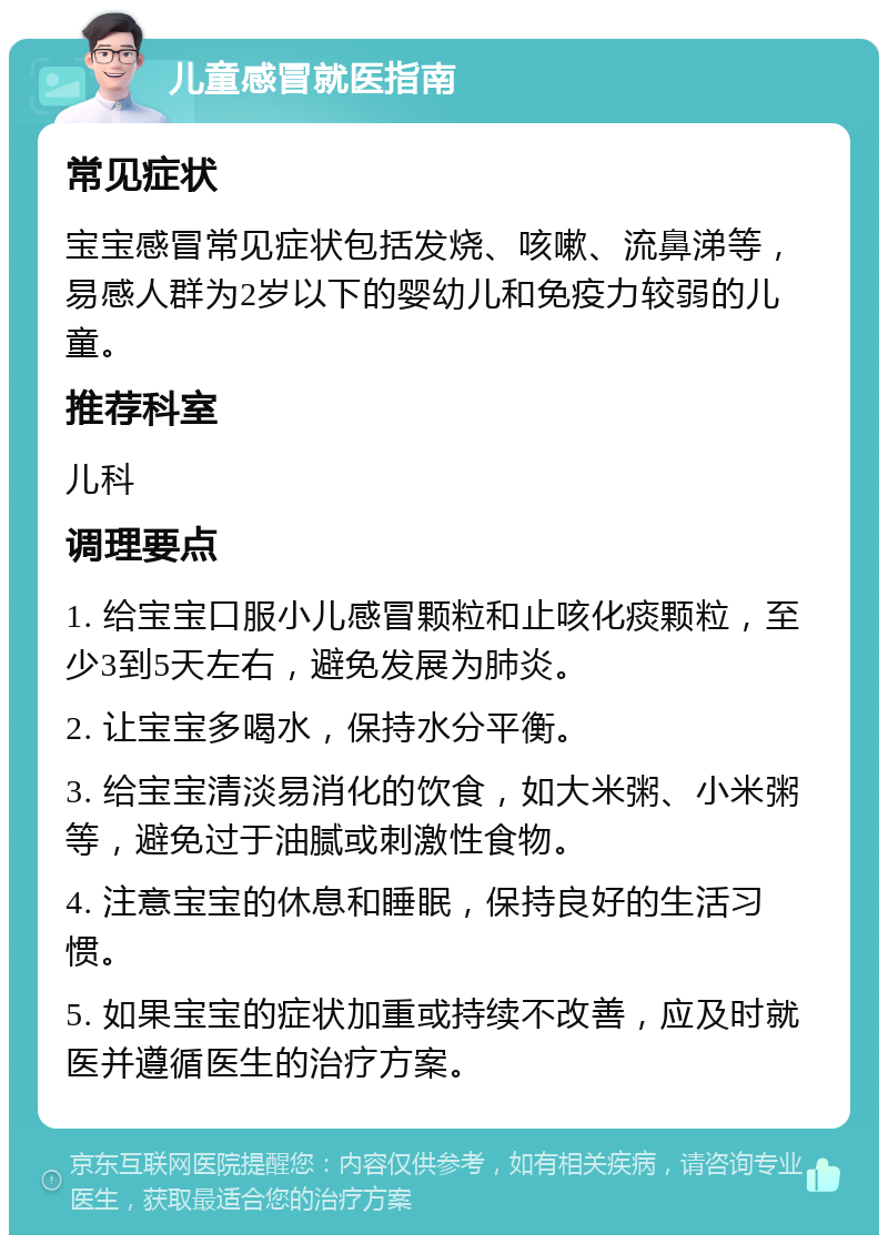 儿童感冒就医指南 常见症状 宝宝感冒常见症状包括发烧、咳嗽、流鼻涕等，易感人群为2岁以下的婴幼儿和免疫力较弱的儿童。 推荐科室 儿科 调理要点 1. 给宝宝口服小儿感冒颗粒和止咳化痰颗粒，至少3到5天左右，避免发展为肺炎。 2. 让宝宝多喝水，保持水分平衡。 3. 给宝宝清淡易消化的饮食，如大米粥、小米粥等，避免过于油腻或刺激性食物。 4. 注意宝宝的休息和睡眠，保持良好的生活习惯。 5. 如果宝宝的症状加重或持续不改善，应及时就医并遵循医生的治疗方案。