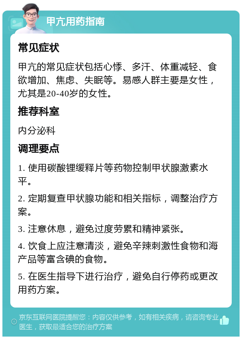 甲亢用药指南 常见症状 甲亢的常见症状包括心悸、多汗、体重减轻、食欲增加、焦虑、失眠等。易感人群主要是女性，尤其是20-40岁的女性。 推荐科室 内分泌科 调理要点 1. 使用碳酸锂缓释片等药物控制甲状腺激素水平。 2. 定期复查甲状腺功能和相关指标，调整治疗方案。 3. 注意休息，避免过度劳累和精神紧张。 4. 饮食上应注意清淡，避免辛辣刺激性食物和海产品等富含碘的食物。 5. 在医生指导下进行治疗，避免自行停药或更改用药方案。