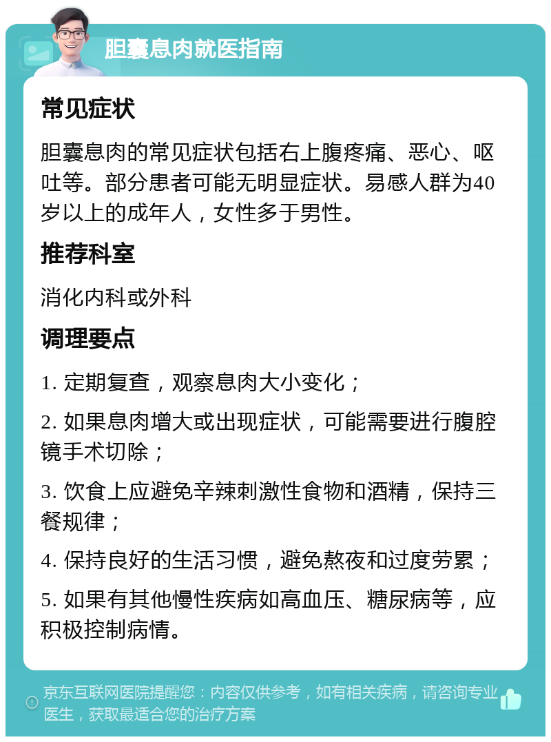 胆囊息肉就医指南 常见症状 胆囊息肉的常见症状包括右上腹疼痛、恶心、呕吐等。部分患者可能无明显症状。易感人群为40岁以上的成年人，女性多于男性。 推荐科室 消化内科或外科 调理要点 1. 定期复查，观察息肉大小变化； 2. 如果息肉增大或出现症状，可能需要进行腹腔镜手术切除； 3. 饮食上应避免辛辣刺激性食物和酒精，保持三餐规律； 4. 保持良好的生活习惯，避免熬夜和过度劳累； 5. 如果有其他慢性疾病如高血压、糖尿病等，应积极控制病情。