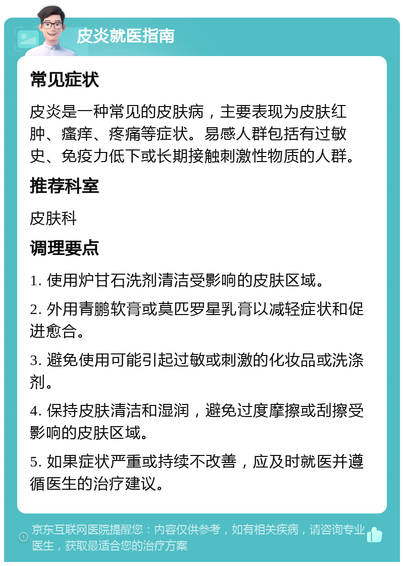 皮炎就医指南 常见症状 皮炎是一种常见的皮肤病，主要表现为皮肤红肿、瘙痒、疼痛等症状。易感人群包括有过敏史、免疫力低下或长期接触刺激性物质的人群。 推荐科室 皮肤科 调理要点 1. 使用炉甘石洗剂清洁受影响的皮肤区域。 2. 外用青鹏软膏或莫匹罗星乳膏以减轻症状和促进愈合。 3. 避免使用可能引起过敏或刺激的化妆品或洗涤剂。 4. 保持皮肤清洁和湿润，避免过度摩擦或刮擦受影响的皮肤区域。 5. 如果症状严重或持续不改善，应及时就医并遵循医生的治疗建议。