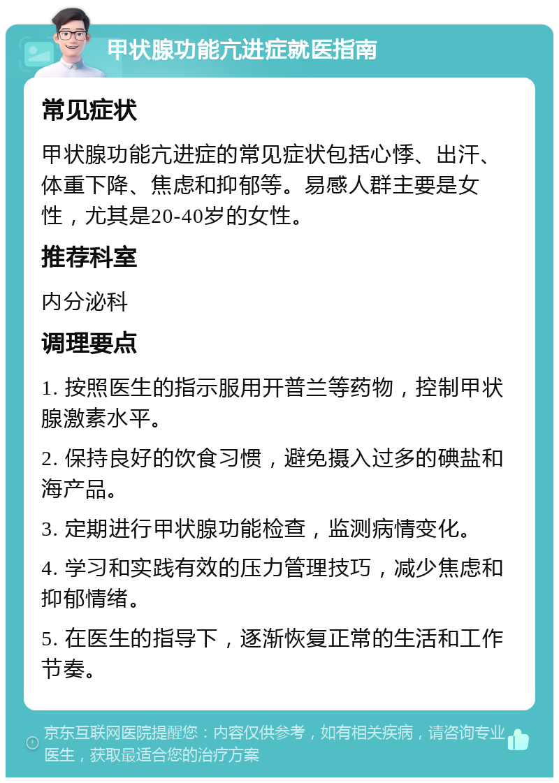 甲状腺功能亢进症就医指南 常见症状 甲状腺功能亢进症的常见症状包括心悸、出汗、体重下降、焦虑和抑郁等。易感人群主要是女性，尤其是20-40岁的女性。 推荐科室 内分泌科 调理要点 1. 按照医生的指示服用开普兰等药物，控制甲状腺激素水平。 2. 保持良好的饮食习惯，避免摄入过多的碘盐和海产品。 3. 定期进行甲状腺功能检查，监测病情变化。 4. 学习和实践有效的压力管理技巧，减少焦虑和抑郁情绪。 5. 在医生的指导下，逐渐恢复正常的生活和工作节奏。