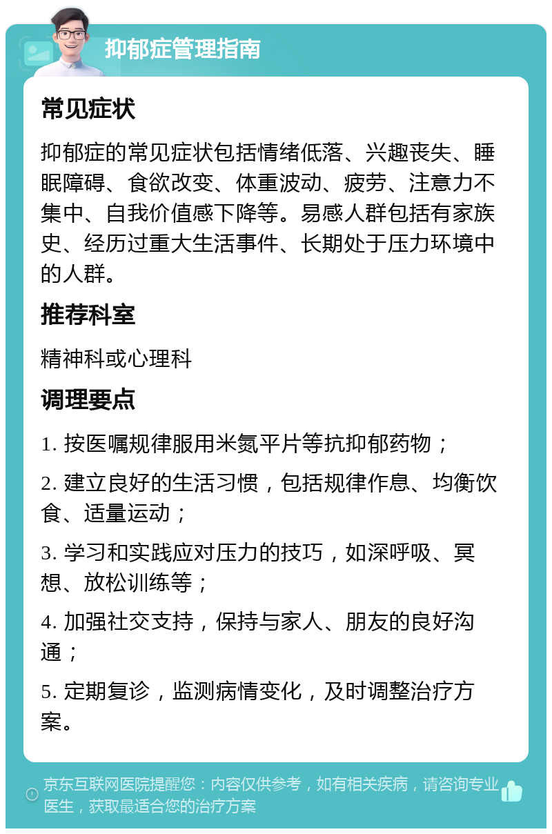 抑郁症管理指南 常见症状 抑郁症的常见症状包括情绪低落、兴趣丧失、睡眠障碍、食欲改变、体重波动、疲劳、注意力不集中、自我价值感下降等。易感人群包括有家族史、经历过重大生活事件、长期处于压力环境中的人群。 推荐科室 精神科或心理科 调理要点 1. 按医嘱规律服用米氮平片等抗抑郁药物； 2. 建立良好的生活习惯，包括规律作息、均衡饮食、适量运动； 3. 学习和实践应对压力的技巧，如深呼吸、冥想、放松训练等； 4. 加强社交支持，保持与家人、朋友的良好沟通； 5. 定期复诊，监测病情变化，及时调整治疗方案。