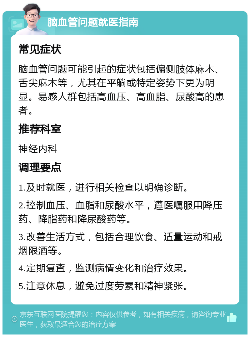 脑血管问题就医指南 常见症状 脑血管问题可能引起的症状包括偏侧肢体麻木、舌尖麻木等，尤其在平躺或特定姿势下更为明显。易感人群包括高血压、高血脂、尿酸高的患者。 推荐科室 神经内科 调理要点 1.及时就医，进行相关检查以明确诊断。 2.控制血压、血脂和尿酸水平，遵医嘱服用降压药、降脂药和降尿酸药等。 3.改善生活方式，包括合理饮食、适量运动和戒烟限酒等。 4.定期复查，监测病情变化和治疗效果。 5.注意休息，避免过度劳累和精神紧张。