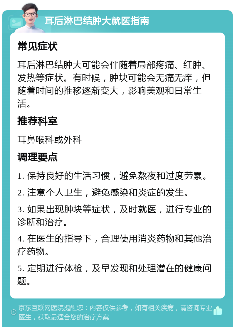 耳后淋巴结肿大就医指南 常见症状 耳后淋巴结肿大可能会伴随着局部疼痛、红肿、发热等症状。有时候，肿块可能会无痛无痒，但随着时间的推移逐渐变大，影响美观和日常生活。 推荐科室 耳鼻喉科或外科 调理要点 1. 保持良好的生活习惯，避免熬夜和过度劳累。 2. 注意个人卫生，避免感染和炎症的发生。 3. 如果出现肿块等症状，及时就医，进行专业的诊断和治疗。 4. 在医生的指导下，合理使用消炎药物和其他治疗药物。 5. 定期进行体检，及早发现和处理潜在的健康问题。