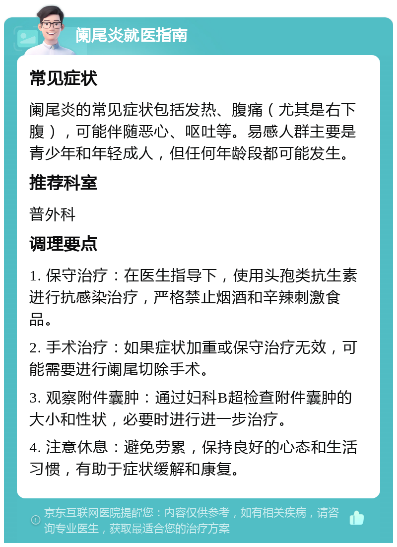 阑尾炎就医指南 常见症状 阑尾炎的常见症状包括发热、腹痛（尤其是右下腹），可能伴随恶心、呕吐等。易感人群主要是青少年和年轻成人，但任何年龄段都可能发生。 推荐科室 普外科 调理要点 1. 保守治疗：在医生指导下，使用头孢类抗生素进行抗感染治疗，严格禁止烟酒和辛辣刺激食品。 2. 手术治疗：如果症状加重或保守治疗无效，可能需要进行阑尾切除手术。 3. 观察附件囊肿：通过妇科B超检查附件囊肿的大小和性状，必要时进行进一步治疗。 4. 注意休息：避免劳累，保持良好的心态和生活习惯，有助于症状缓解和康复。