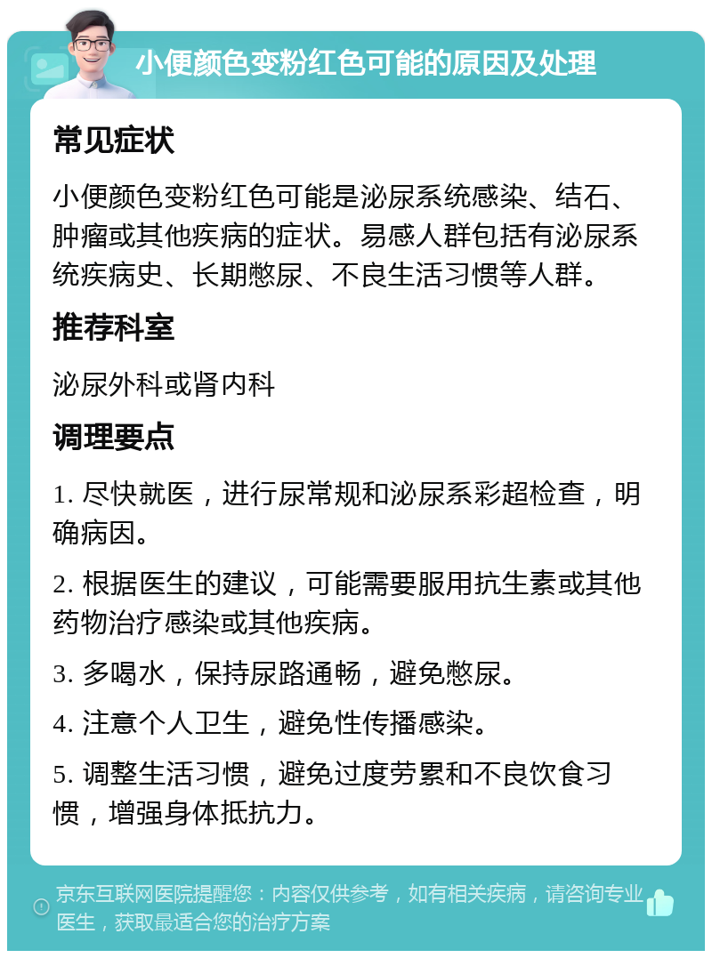 小便颜色变粉红色可能的原因及处理 常见症状 小便颜色变粉红色可能是泌尿系统感染、结石、肿瘤或其他疾病的症状。易感人群包括有泌尿系统疾病史、长期憋尿、不良生活习惯等人群。 推荐科室 泌尿外科或肾内科 调理要点 1. 尽快就医，进行尿常规和泌尿系彩超检查，明确病因。 2. 根据医生的建议，可能需要服用抗生素或其他药物治疗感染或其他疾病。 3. 多喝水，保持尿路通畅，避免憋尿。 4. 注意个人卫生，避免性传播感染。 5. 调整生活习惯，避免过度劳累和不良饮食习惯，增强身体抵抗力。