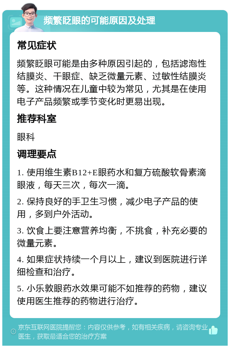 频繁眨眼的可能原因及处理 常见症状 频繁眨眼可能是由多种原因引起的，包括滤泡性结膜炎、干眼症、缺乏微量元素、过敏性结膜炎等。这种情况在儿童中较为常见，尤其是在使用电子产品频繁或季节变化时更易出现。 推荐科室 眼科 调理要点 1. 使用维生素B12+E眼药水和复方硫酸软骨素滴眼液，每天三次，每次一滴。 2. 保持良好的手卫生习惯，减少电子产品的使用，多到户外活动。 3. 饮食上要注意营养均衡，不挑食，补充必要的微量元素。 4. 如果症状持续一个月以上，建议到医院进行详细检查和治疗。 5. 小乐敦眼药水效果可能不如推荐的药物，建议使用医生推荐的药物进行治疗。