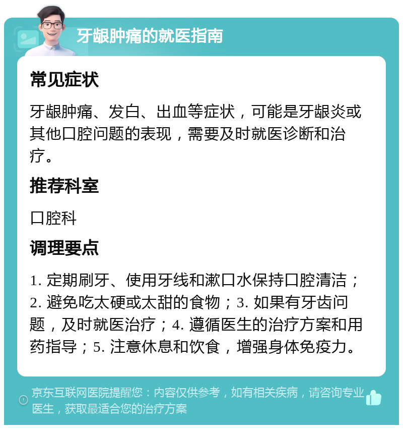 牙龈肿痛的就医指南 常见症状 牙龈肿痛、发白、出血等症状，可能是牙龈炎或其他口腔问题的表现，需要及时就医诊断和治疗。 推荐科室 口腔科 调理要点 1. 定期刷牙、使用牙线和漱口水保持口腔清洁；2. 避免吃太硬或太甜的食物；3. 如果有牙齿问题，及时就医治疗；4. 遵循医生的治疗方案和用药指导；5. 注意休息和饮食，增强身体免疫力。