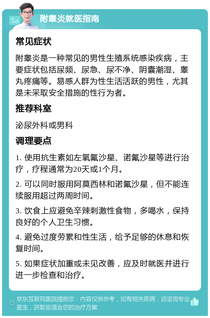 附睾炎就医指南 常见症状 附睾炎是一种常见的男性生殖系统感染疾病，主要症状包括尿频、尿急、尿不净、阴囊潮湿、睾丸疼痛等。易感人群为性生活活跃的男性，尤其是未采取安全措施的性行为者。 推荐科室 泌尿外科或男科 调理要点 1. 使用抗生素如左氧氟沙星、诺氟沙星等进行治疗，疗程通常为20天或1个月。 2. 可以同时服用阿莫西林和诺氟沙星，但不能连续服用超过两周时间。 3. 饮食上应避免辛辣刺激性食物，多喝水，保持良好的个人卫生习惯。 4. 避免过度劳累和性生活，给予足够的休息和恢复时间。 5. 如果症状加重或未见改善，应及时就医并进行进一步检查和治疗。