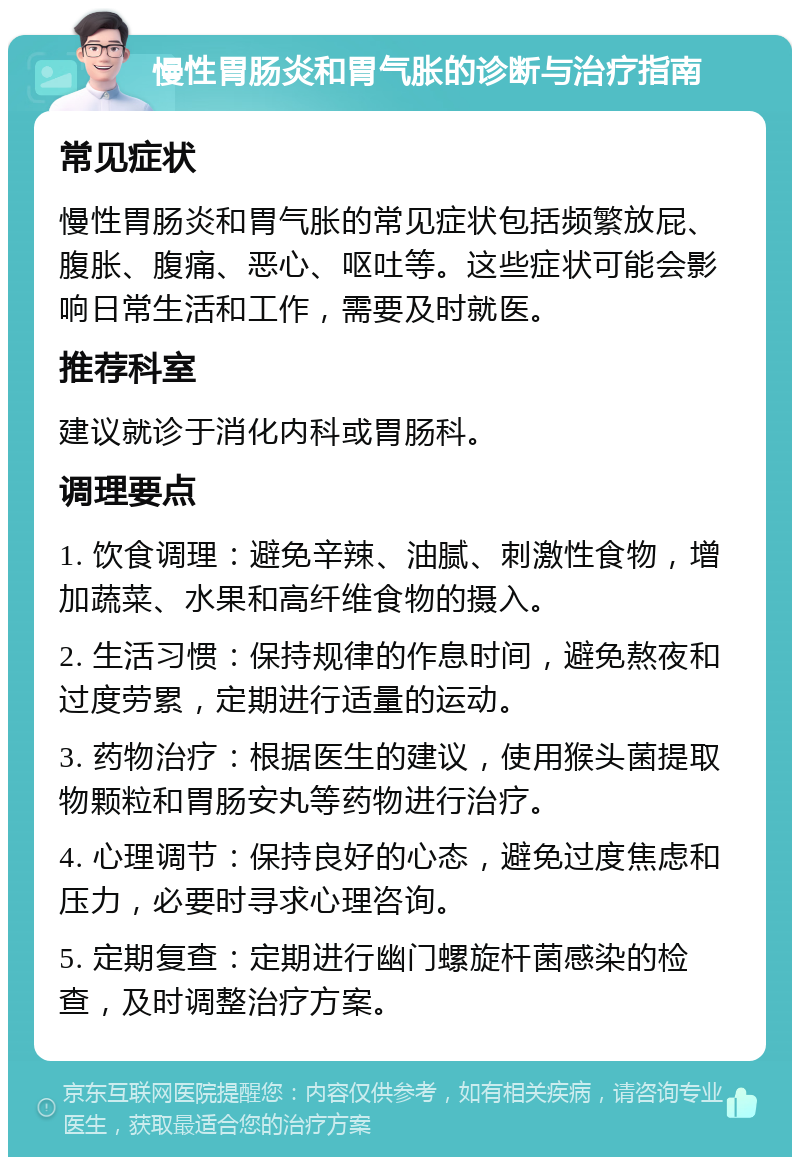 慢性胃肠炎和胃气胀的诊断与治疗指南 常见症状 慢性胃肠炎和胃气胀的常见症状包括频繁放屁、腹胀、腹痛、恶心、呕吐等。这些症状可能会影响日常生活和工作，需要及时就医。 推荐科室 建议就诊于消化内科或胃肠科。 调理要点 1. 饮食调理：避免辛辣、油腻、刺激性食物，增加蔬菜、水果和高纤维食物的摄入。 2. 生活习惯：保持规律的作息时间，避免熬夜和过度劳累，定期进行适量的运动。 3. 药物治疗：根据医生的建议，使用猴头菌提取物颗粒和胃肠安丸等药物进行治疗。 4. 心理调节：保持良好的心态，避免过度焦虑和压力，必要时寻求心理咨询。 5. 定期复查：定期进行幽门螺旋杆菌感染的检查，及时调整治疗方案。