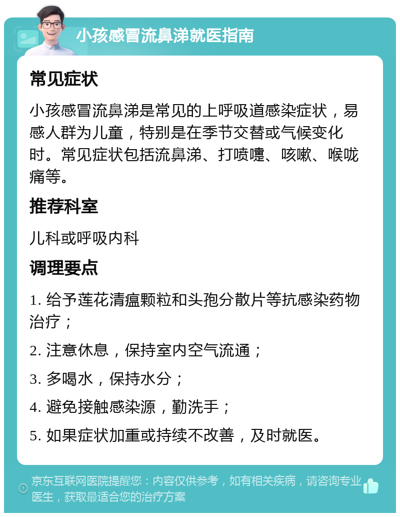 小孩感冒流鼻涕就医指南 常见症状 小孩感冒流鼻涕是常见的上呼吸道感染症状，易感人群为儿童，特别是在季节交替或气候变化时。常见症状包括流鼻涕、打喷嚏、咳嗽、喉咙痛等。 推荐科室 儿科或呼吸内科 调理要点 1. 给予莲花清瘟颗粒和头孢分散片等抗感染药物治疗； 2. 注意休息，保持室内空气流通； 3. 多喝水，保持水分； 4. 避免接触感染源，勤洗手； 5. 如果症状加重或持续不改善，及时就医。