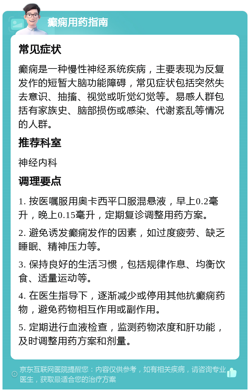 癫痫用药指南 常见症状 癫痫是一种慢性神经系统疾病，主要表现为反复发作的短暂大脑功能障碍，常见症状包括突然失去意识、抽搐、视觉或听觉幻觉等。易感人群包括有家族史、脑部损伤或感染、代谢紊乱等情况的人群。 推荐科室 神经内科 调理要点 1. 按医嘱服用奥卡西平口服混悬液，早上0.2毫升，晚上0.15毫升，定期复诊调整用药方案。 2. 避免诱发癫痫发作的因素，如过度疲劳、缺乏睡眠、精神压力等。 3. 保持良好的生活习惯，包括规律作息、均衡饮食、适量运动等。 4. 在医生指导下，逐渐减少或停用其他抗癫痫药物，避免药物相互作用或副作用。 5. 定期进行血液检查，监测药物浓度和肝功能，及时调整用药方案和剂量。