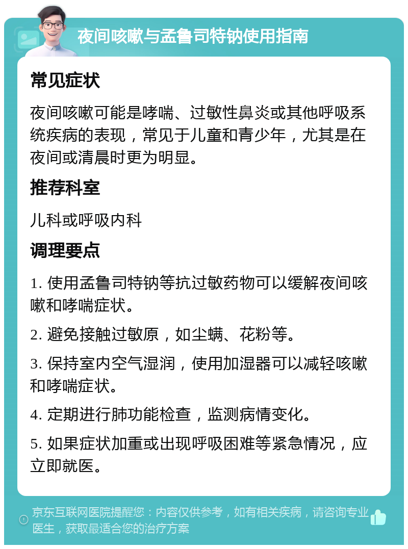 夜间咳嗽与孟鲁司特钠使用指南 常见症状 夜间咳嗽可能是哮喘、过敏性鼻炎或其他呼吸系统疾病的表现，常见于儿童和青少年，尤其是在夜间或清晨时更为明显。 推荐科室 儿科或呼吸内科 调理要点 1. 使用孟鲁司特钠等抗过敏药物可以缓解夜间咳嗽和哮喘症状。 2. 避免接触过敏原，如尘螨、花粉等。 3. 保持室内空气湿润，使用加湿器可以减轻咳嗽和哮喘症状。 4. 定期进行肺功能检查，监测病情变化。 5. 如果症状加重或出现呼吸困难等紧急情况，应立即就医。