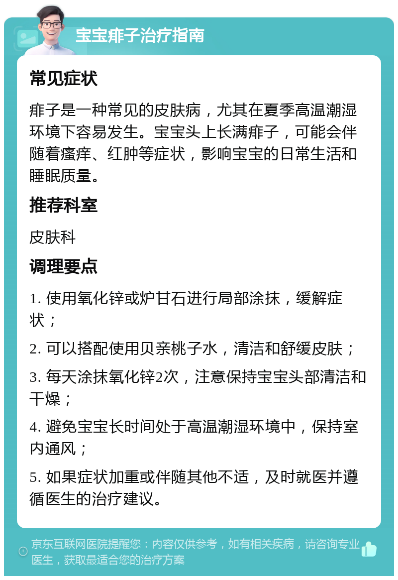 宝宝痱子治疗指南 常见症状 痱子是一种常见的皮肤病，尤其在夏季高温潮湿环境下容易发生。宝宝头上长满痱子，可能会伴随着瘙痒、红肿等症状，影响宝宝的日常生活和睡眠质量。 推荐科室 皮肤科 调理要点 1. 使用氧化锌或炉甘石进行局部涂抹，缓解症状； 2. 可以搭配使用贝亲桃子水，清洁和舒缓皮肤； 3. 每天涂抹氧化锌2次，注意保持宝宝头部清洁和干燥； 4. 避免宝宝长时间处于高温潮湿环境中，保持室内通风； 5. 如果症状加重或伴随其他不适，及时就医并遵循医生的治疗建议。