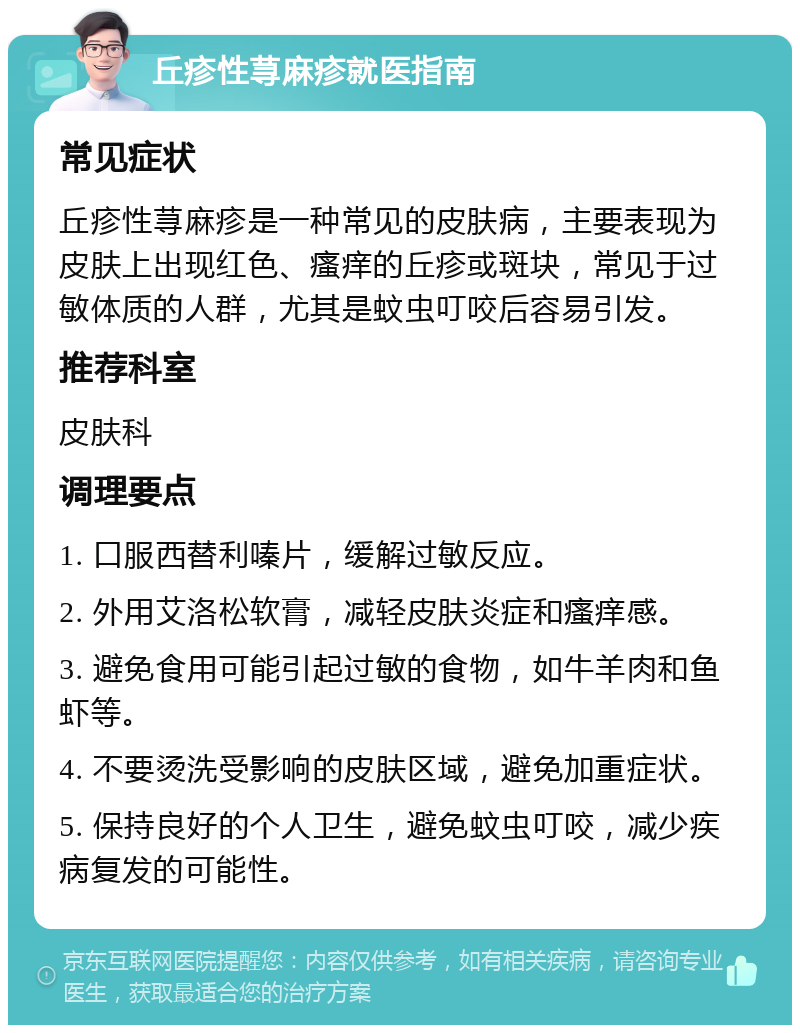 丘疹性荨麻疹就医指南 常见症状 丘疹性荨麻疹是一种常见的皮肤病，主要表现为皮肤上出现红色、瘙痒的丘疹或斑块，常见于过敏体质的人群，尤其是蚊虫叮咬后容易引发。 推荐科室 皮肤科 调理要点 1. 口服西替利嗪片，缓解过敏反应。 2. 外用艾洛松软膏，减轻皮肤炎症和瘙痒感。 3. 避免食用可能引起过敏的食物，如牛羊肉和鱼虾等。 4. 不要烫洗受影响的皮肤区域，避免加重症状。 5. 保持良好的个人卫生，避免蚊虫叮咬，减少疾病复发的可能性。