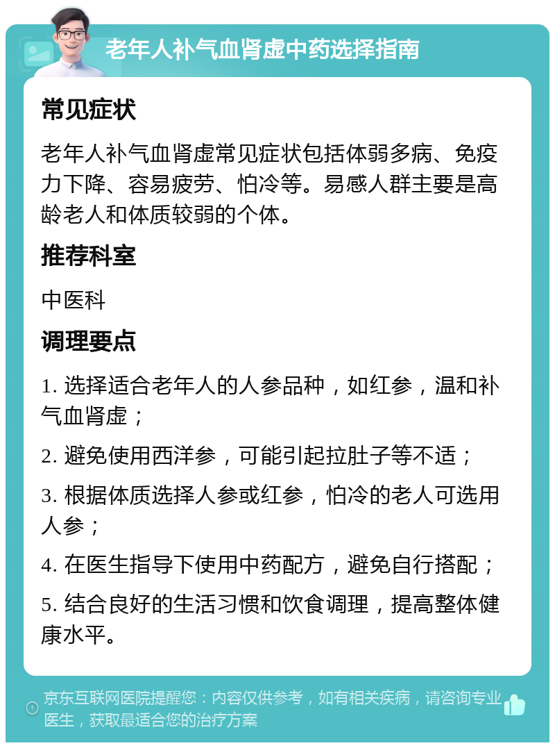 老年人补气血肾虚中药选择指南 常见症状 老年人补气血肾虚常见症状包括体弱多病、免疫力下降、容易疲劳、怕冷等。易感人群主要是高龄老人和体质较弱的个体。 推荐科室 中医科 调理要点 1. 选择适合老年人的人参品种，如红参，温和补气血肾虚； 2. 避免使用西洋参，可能引起拉肚子等不适； 3. 根据体质选择人参或红参，怕冷的老人可选用人参； 4. 在医生指导下使用中药配方，避免自行搭配； 5. 结合良好的生活习惯和饮食调理，提高整体健康水平。