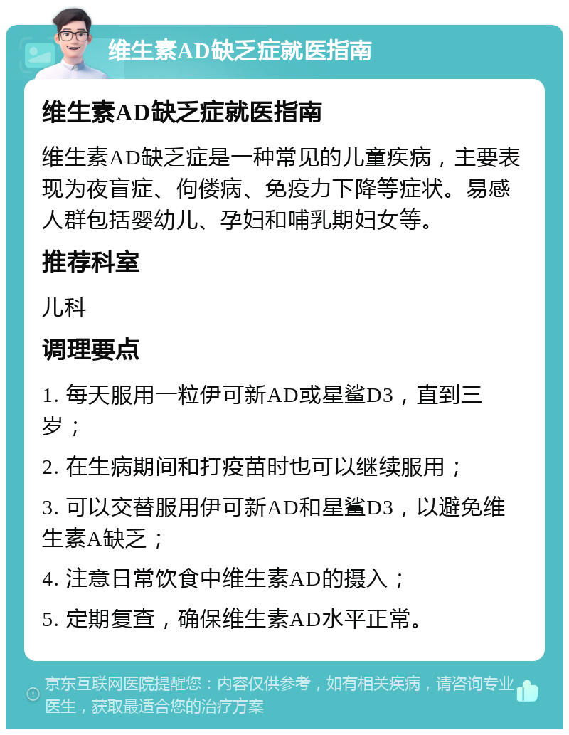 维生素AD缺乏症就医指南 维生素AD缺乏症就医指南 维生素AD缺乏症是一种常见的儿童疾病，主要表现为夜盲症、佝偻病、免疫力下降等症状。易感人群包括婴幼儿、孕妇和哺乳期妇女等。 推荐科室 儿科 调理要点 1. 每天服用一粒伊可新AD或星鲨D3，直到三岁； 2. 在生病期间和打疫苗时也可以继续服用； 3. 可以交替服用伊可新AD和星鲨D3，以避免维生素A缺乏； 4. 注意日常饮食中维生素AD的摄入； 5. 定期复查，确保维生素AD水平正常。