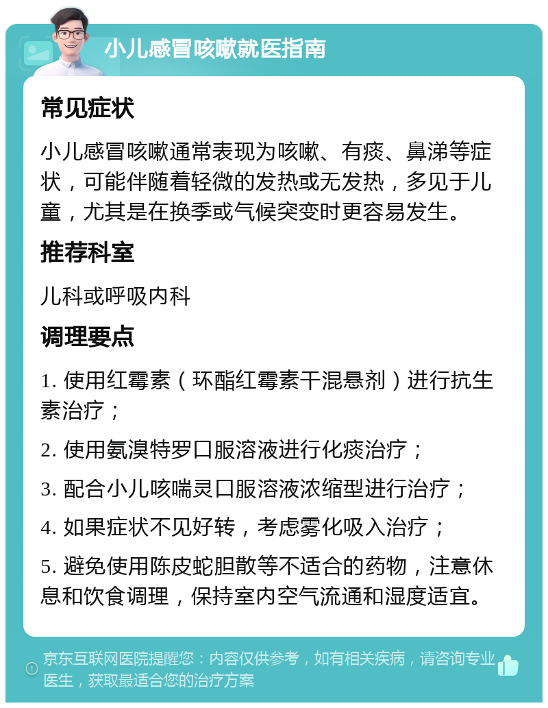 小儿感冒咳嗽就医指南 常见症状 小儿感冒咳嗽通常表现为咳嗽、有痰、鼻涕等症状，可能伴随着轻微的发热或无发热，多见于儿童，尤其是在换季或气候突变时更容易发生。 推荐科室 儿科或呼吸内科 调理要点 1. 使用红霉素（环酯红霉素干混悬剂）进行抗生素治疗； 2. 使用氨溴特罗口服溶液进行化痰治疗； 3. 配合小儿咳喘灵口服溶液浓缩型进行治疗； 4. 如果症状不见好转，考虑雾化吸入治疗； 5. 避免使用陈皮蛇胆散等不适合的药物，注意休息和饮食调理，保持室内空气流通和湿度适宜。