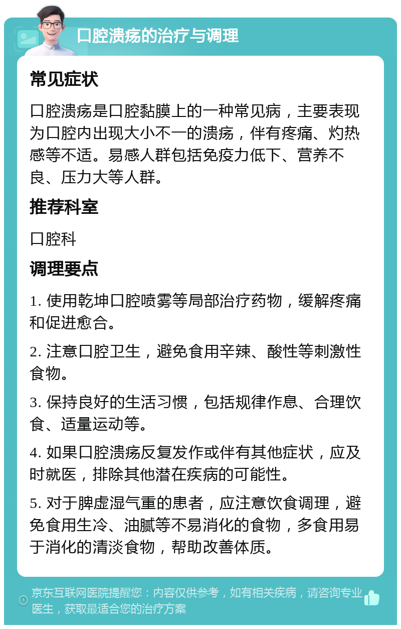 口腔溃疡的治疗与调理 常见症状 口腔溃疡是口腔黏膜上的一种常见病，主要表现为口腔内出现大小不一的溃疡，伴有疼痛、灼热感等不适。易感人群包括免疫力低下、营养不良、压力大等人群。 推荐科室 口腔科 调理要点 1. 使用乾坤口腔喷雾等局部治疗药物，缓解疼痛和促进愈合。 2. 注意口腔卫生，避免食用辛辣、酸性等刺激性食物。 3. 保持良好的生活习惯，包括规律作息、合理饮食、适量运动等。 4. 如果口腔溃疡反复发作或伴有其他症状，应及时就医，排除其他潜在疾病的可能性。 5. 对于脾虚湿气重的患者，应注意饮食调理，避免食用生冷、油腻等不易消化的食物，多食用易于消化的清淡食物，帮助改善体质。