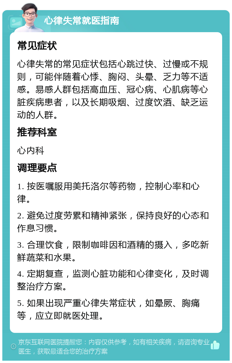 心律失常就医指南 常见症状 心律失常的常见症状包括心跳过快、过慢或不规则，可能伴随着心悸、胸闷、头晕、乏力等不适感。易感人群包括高血压、冠心病、心肌病等心脏疾病患者，以及长期吸烟、过度饮酒、缺乏运动的人群。 推荐科室 心内科 调理要点 1. 按医嘱服用美托洛尔等药物，控制心率和心律。 2. 避免过度劳累和精神紧张，保持良好的心态和作息习惯。 3. 合理饮食，限制咖啡因和酒精的摄入，多吃新鲜蔬菜和水果。 4. 定期复查，监测心脏功能和心律变化，及时调整治疗方案。 5. 如果出现严重心律失常症状，如晕厥、胸痛等，应立即就医处理。