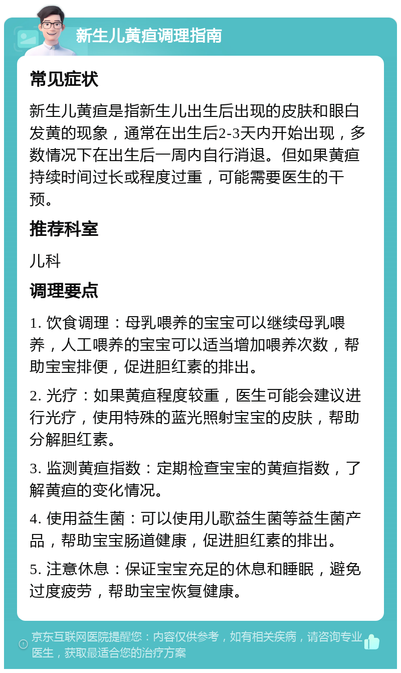 新生儿黄疸调理指南 常见症状 新生儿黄疸是指新生儿出生后出现的皮肤和眼白发黄的现象，通常在出生后2-3天内开始出现，多数情况下在出生后一周内自行消退。但如果黄疸持续时间过长或程度过重，可能需要医生的干预。 推荐科室 儿科 调理要点 1. 饮食调理：母乳喂养的宝宝可以继续母乳喂养，人工喂养的宝宝可以适当增加喂养次数，帮助宝宝排便，促进胆红素的排出。 2. 光疗：如果黄疸程度较重，医生可能会建议进行光疗，使用特殊的蓝光照射宝宝的皮肤，帮助分解胆红素。 3. 监测黄疸指数：定期检查宝宝的黄疸指数，了解黄疸的变化情况。 4. 使用益生菌：可以使用儿歌益生菌等益生菌产品，帮助宝宝肠道健康，促进胆红素的排出。 5. 注意休息：保证宝宝充足的休息和睡眠，避免过度疲劳，帮助宝宝恢复健康。