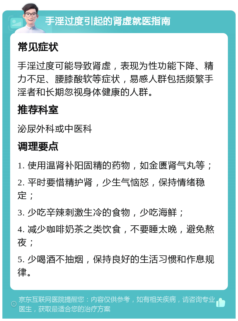 手淫过度引起的肾虚就医指南 常见症状 手淫过度可能导致肾虚，表现为性功能下降、精力不足、腰膝酸软等症状，易感人群包括频繁手淫者和长期忽视身体健康的人群。 推荐科室 泌尿外科或中医科 调理要点 1. 使用温肾补阳固精的药物，如金匮肾气丸等； 2. 平时要惜精护肾，少生气恼怒，保持情绪稳定； 3. 少吃辛辣刺激生冷的食物，少吃海鲜； 4. 减少咖啡奶茶之类饮食，不要睡太晚，避免熬夜； 5. 少喝酒不抽烟，保持良好的生活习惯和作息规律。