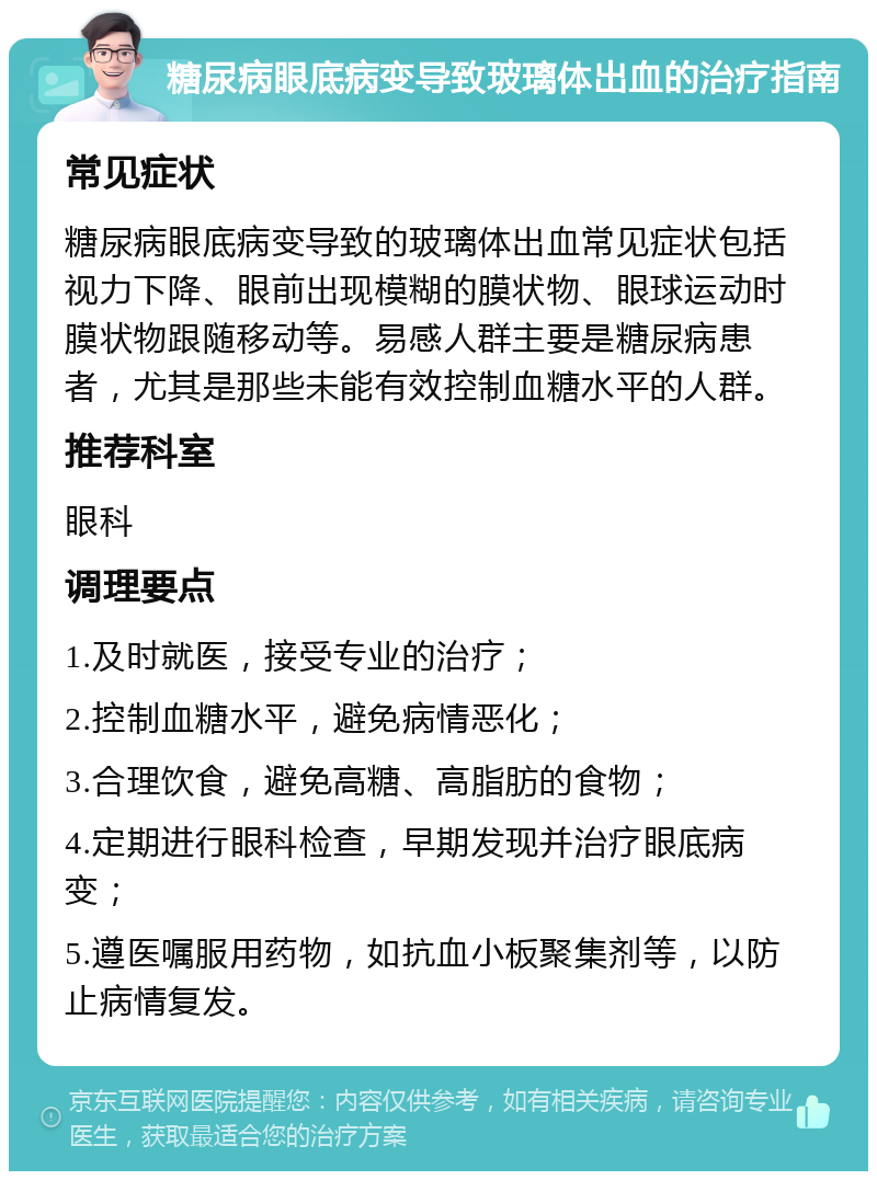 糖尿病眼底病变导致玻璃体出血的治疗指南 常见症状 糖尿病眼底病变导致的玻璃体出血常见症状包括视力下降、眼前出现模糊的膜状物、眼球运动时膜状物跟随移动等。易感人群主要是糖尿病患者，尤其是那些未能有效控制血糖水平的人群。 推荐科室 眼科 调理要点 1.及时就医，接受专业的治疗； 2.控制血糖水平，避免病情恶化； 3.合理饮食，避免高糖、高脂肪的食物； 4.定期进行眼科检查，早期发现并治疗眼底病变； 5.遵医嘱服用药物，如抗血小板聚集剂等，以防止病情复发。