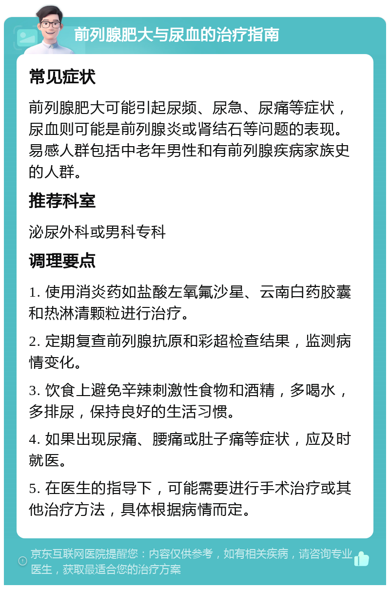 前列腺肥大与尿血的治疗指南 常见症状 前列腺肥大可能引起尿频、尿急、尿痛等症状，尿血则可能是前列腺炎或肾结石等问题的表现。易感人群包括中老年男性和有前列腺疾病家族史的人群。 推荐科室 泌尿外科或男科专科 调理要点 1. 使用消炎药如盐酸左氧氟沙星、云南白药胶囊和热淋清颗粒进行治疗。 2. 定期复查前列腺抗原和彩超检查结果，监测病情变化。 3. 饮食上避免辛辣刺激性食物和酒精，多喝水，多排尿，保持良好的生活习惯。 4. 如果出现尿痛、腰痛或肚子痛等症状，应及时就医。 5. 在医生的指导下，可能需要进行手术治疗或其他治疗方法，具体根据病情而定。