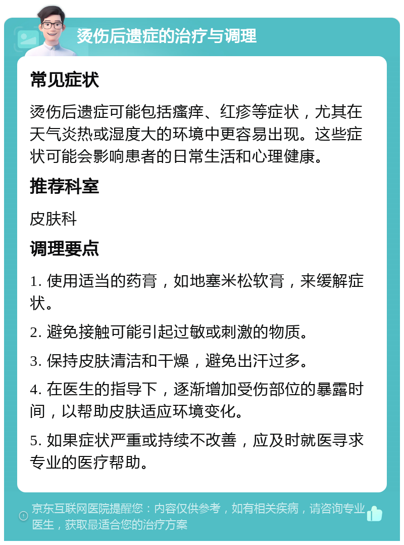 烫伤后遗症的治疗与调理 常见症状 烫伤后遗症可能包括瘙痒、红疹等症状，尤其在天气炎热或湿度大的环境中更容易出现。这些症状可能会影响患者的日常生活和心理健康。 推荐科室 皮肤科 调理要点 1. 使用适当的药膏，如地塞米松软膏，来缓解症状。 2. 避免接触可能引起过敏或刺激的物质。 3. 保持皮肤清洁和干燥，避免出汗过多。 4. 在医生的指导下，逐渐增加受伤部位的暴露时间，以帮助皮肤适应环境变化。 5. 如果症状严重或持续不改善，应及时就医寻求专业的医疗帮助。