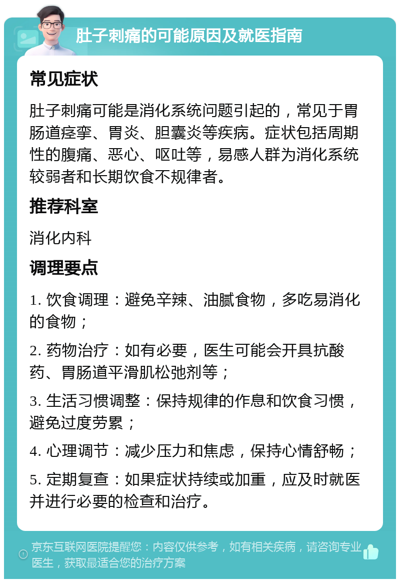 肚子刺痛的可能原因及就医指南 常见症状 肚子刺痛可能是消化系统问题引起的，常见于胃肠道痉挛、胃炎、胆囊炎等疾病。症状包括周期性的腹痛、恶心、呕吐等，易感人群为消化系统较弱者和长期饮食不规律者。 推荐科室 消化内科 调理要点 1. 饮食调理：避免辛辣、油腻食物，多吃易消化的食物； 2. 药物治疗：如有必要，医生可能会开具抗酸药、胃肠道平滑肌松弛剂等； 3. 生活习惯调整：保持规律的作息和饮食习惯，避免过度劳累； 4. 心理调节：减少压力和焦虑，保持心情舒畅； 5. 定期复查：如果症状持续或加重，应及时就医并进行必要的检查和治疗。